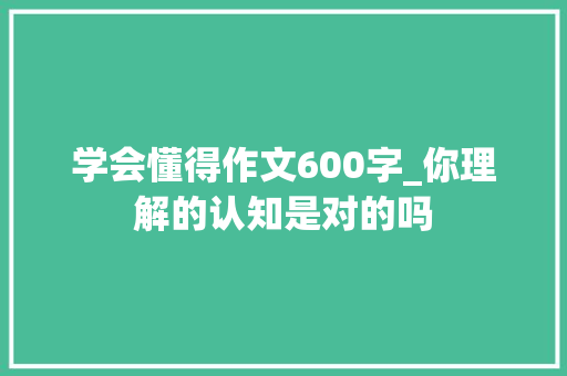 学会懂得作文600字_你理解的认知是对的吗