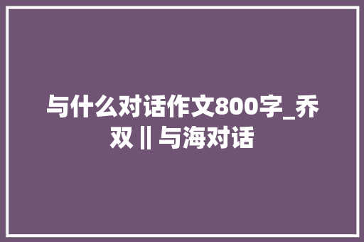 与什么对话作文800字_乔双‖与海对话