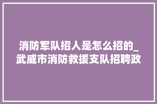 消防军队招人是怎么招的_武威市消防救援支队招聘政府专职救火员通知书记 演讲稿范文