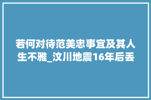 若何对待范美忠事宜及其人生不雅_汶川地震16年后丢下学生自己先跑的师长教师范美忠如今过得怎么样