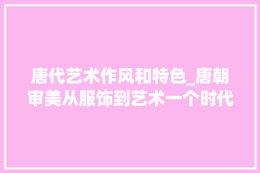 唐代艺术作风和特色_唐朝审美从服饰到艺术一个时代的美学典范 商务邮件范文