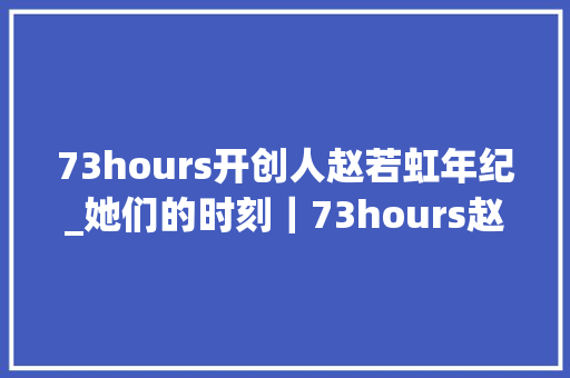 73hours开创人赵若虹年纪_她们的时刻｜73hours赵若虹如今女性不用穿上高跟鞋也能获得平等