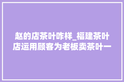 赵的店茶叶咋样_福建茶叶店运用顾客为老板卖茶叶一年盈利200万模式可复制 致辞范文