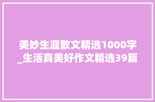 美妙生涯散文精选1000字_生活真美好作文精选39篇 职场范文