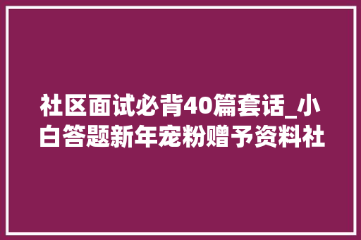 社区面试必背40篇套话_小白答题新年宠粉赠予资料社区工作者结构化面试经典题目