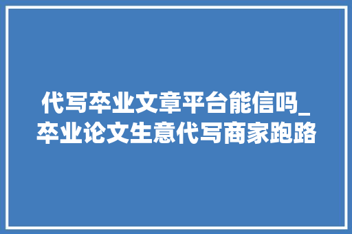 代写卒业文章平台能信吗_卒业论文生意代写商家跑路快甚至隐蔽诱骗