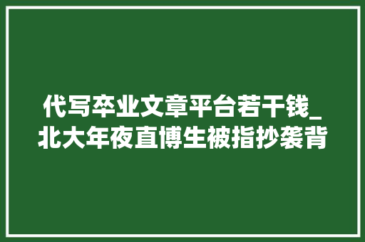 代写卒业文章平台若干钱_北大年夜直博生被指抄袭背后的论文代写市场600元可买5000字最快当天交稿