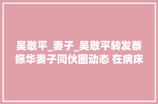 吴敬平_妻子_吴敬平转发蔡振华妻子同伙圈动态 在病床边照顾老母亲尽孝