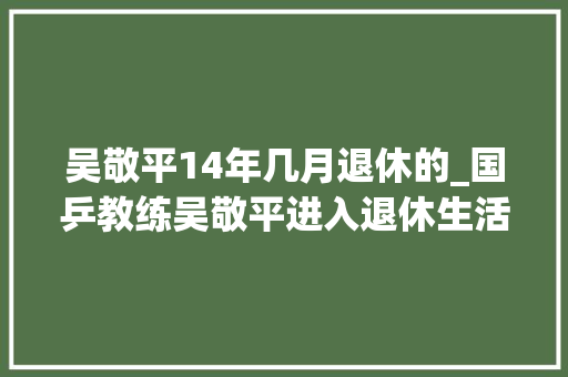 吴敬平14年几月退休的_国乒教练吴敬平进入退休生活 樊振东许昕感恩教练