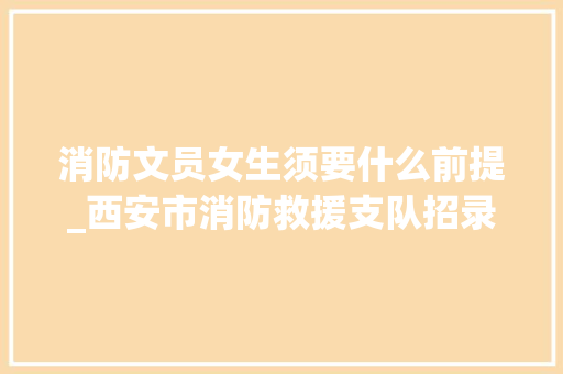 消防文员女生须要什么前提_西安市消防救援支队招录通知书记