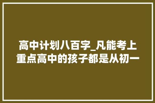 高中计划八百字_凡能考上重点高中的孩子都是从初一开始筹划的 1