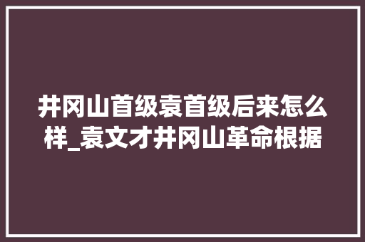 井冈山首级袁首级后来怎么样_袁文才井冈山革命根据地介入创建者因何32岁就退出历史舞台 简历范文