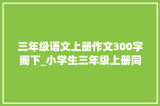 三年级语文上册作文300字阁下_小学生三年级上册同步作文18单元范文300字优秀作文大年夜全收藏