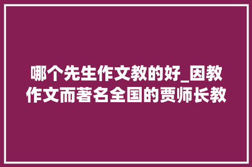 哪个先生作文教的好_因教作文而著名全国的贾师长教师离我们而去了