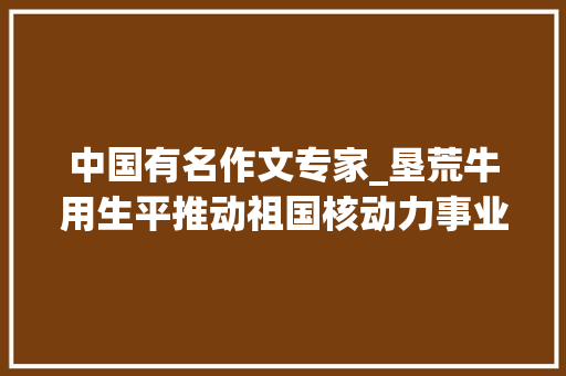 中国有名作文专家_垦荒牛用生平推动祖国核动力事业彭湃前行记我国著名核动力专家彭士禄院士 生活范文