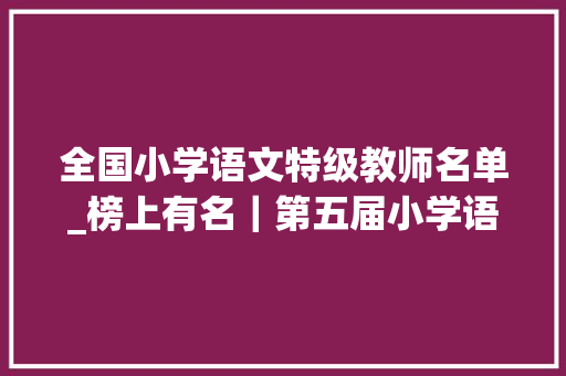 全国小学语文特级教师名单_榜上有名｜第五届小学语文好课我来上课例评选结果公布啦 综述范文