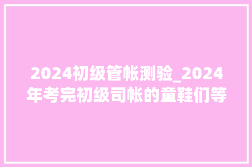 2024初级管帐测验_2024年考完初级司帐的童鞋们等纸质证书等急了吧 致辞范文