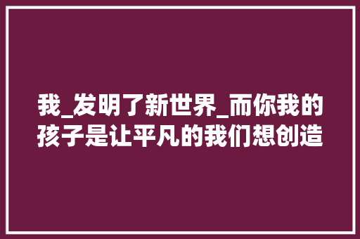 我_发明了新世界_而你我的孩子是让平凡的我们想创造新世界的开始