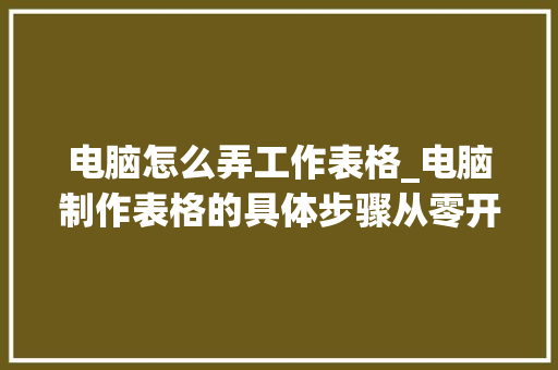 电脑怎么弄工作表格_电脑制作表格的具体步骤从零开始成为表格制作高手