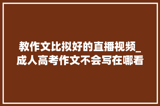 教作文比拟好的直播视频_成人高考作文不会写在哪看直播课推荐一位成人高考作文押题师长教师 论文范文