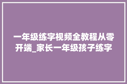 一年级练字视频全教程从零开端_家长一年级孩子练字不知道从哪里下手真的很头疼