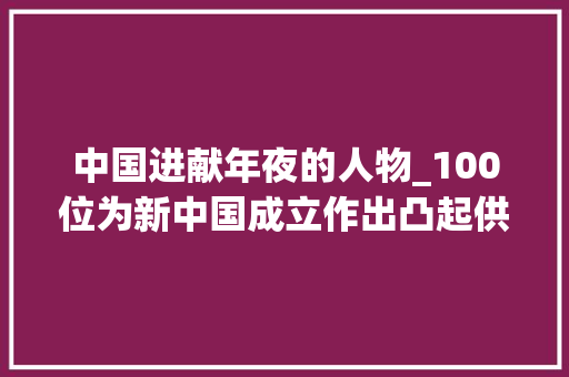 中国进献年夜的人物_100位为新中国成立作出凸起供献的英雄模范人物向警予 报告范文