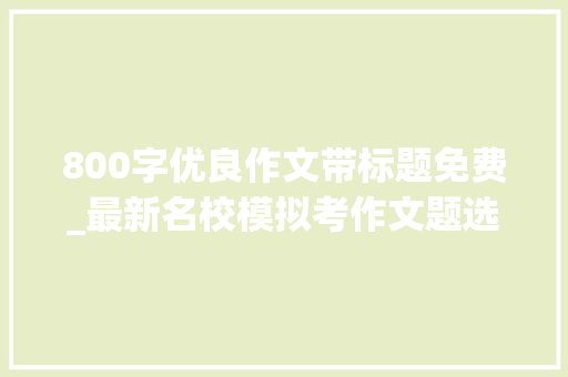 800字优良作文带标题免费_最新名校模拟考作文题选编11篇作文题参考立意优秀范文 申请书范文