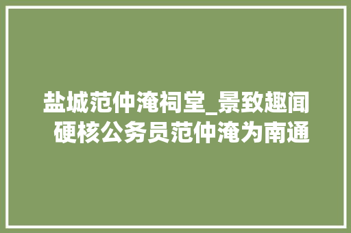 盐城范仲淹祠堂_景致趣闻  硬核公务员范仲淹为南通筑起了一座海上长城