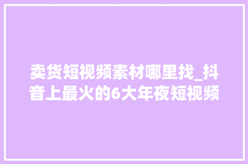 卖货短视频素材哪里找_抖音上最火的6大年夜短视频带货类型第5种最赚钱