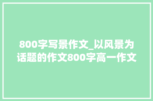 800字写景作文_以风景为话题的作文800字高一作文精选103篇