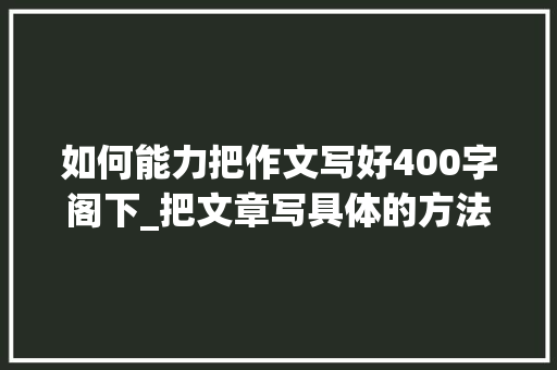 如何能力把作文写好400字阁下_把文章写具体的方法有哪些分享一个400字的教程给你