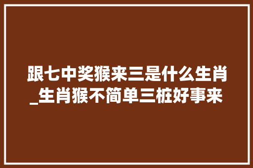 跟七中奖猴来三是什么生肖_生肖猴不简单三桩好事来敲门好事赓续接住旺一全年 商务邮件范文