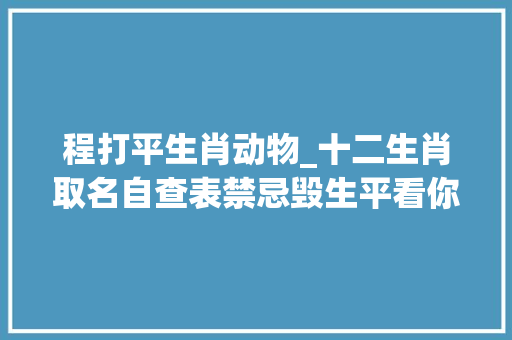 程打平生肖动物_十二生肖取名自查表禁忌毁生平看你的名字有没有