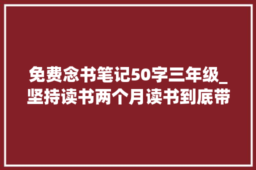 免费念书笔记50字三年级_坚持读书两个月读书到底带给我们什么我的五个收成建议收藏