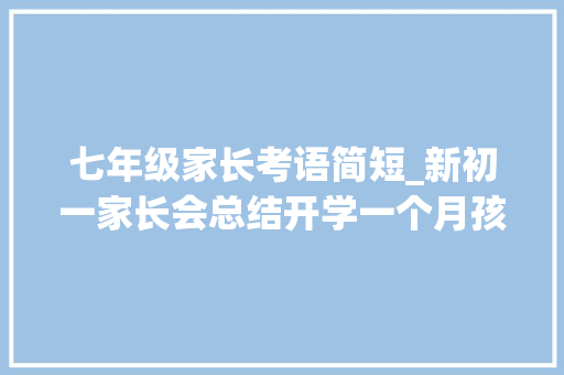 七年级家长考语简短_新初一家长会总结开学一个月孩子心稳了嘱咐4点进修的事