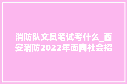 消防队文员笔试考什么_西安消防2022年面向社会招录45名政府专职消防文员附报名详情