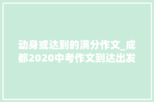 动身或达到的满分作文_成都2020中考作文到达出发写作指导及范文展示 职场范文