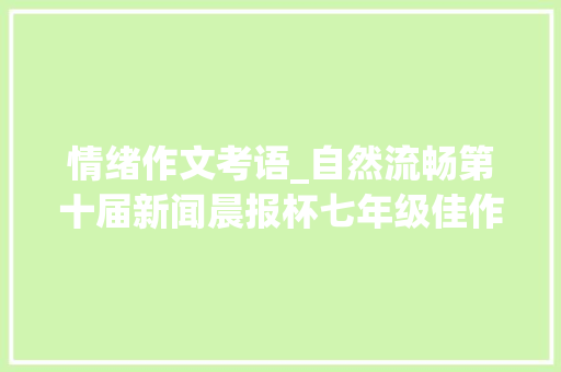 情绪作文考语_自然流畅第十届新闻晨报杯七年级佳作选登及名师点评 职场范文