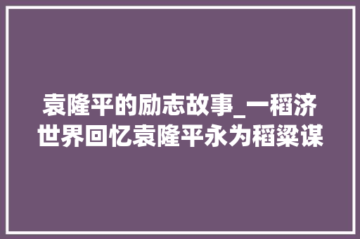 袁隆平的励志故事_一稻济世界回忆袁隆平永为稻粱谋的生平