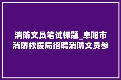 消防文员笔试标题_阜阳市消防救援局招聘消防文员参加笔试的通知书记