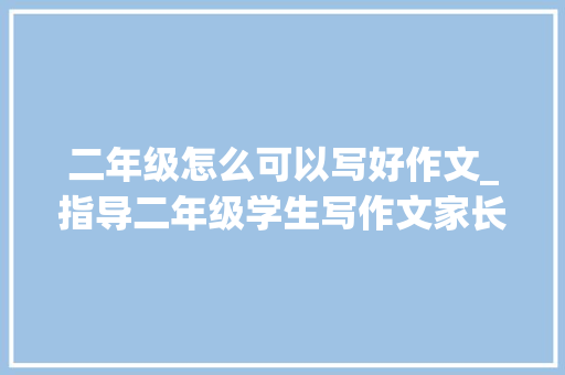 二年级怎么可以写好作文_指导二年级学生写作文家长把握3个要点才能帮孩子启蒙写作