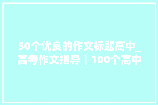 50个优良的作文标题高中_高考作文指导丨100个高中必备宝藏作文标题拿到就能用