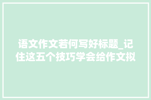 语文作文若何写好标题_记住这五个技巧学会给作文拟标题高考语文不发愁