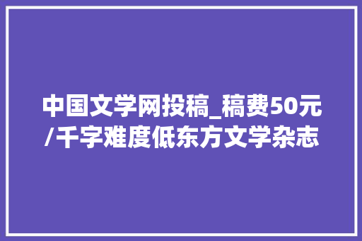 中国文学网投稿_稿费50元/千字难度低东方文学杂志最新投稿信息