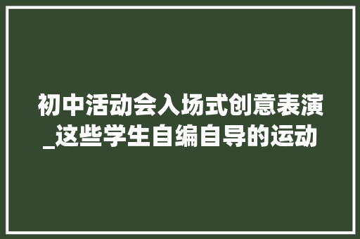 初中活动会入场式创意表演_这些学生自编自导的运动会入场式真精彩宝贵一见