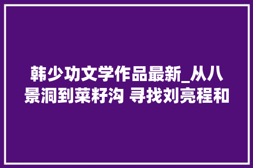 韩少功文学作品最新_从八景洞到菜籽沟 寻找刘亮程和韩少功的文学原乡 致辞范文