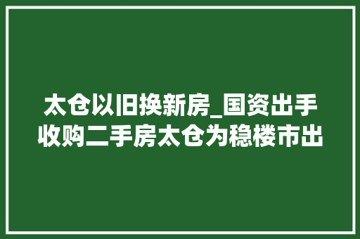 太仓以旧换新房_国资出手收购二手房太仓为稳楼市出奇招试行进级版以旧换新