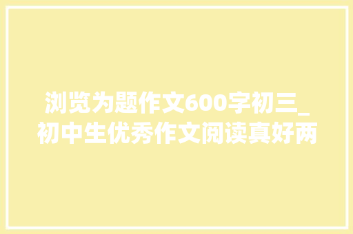 浏览为题作文600字初三_初中生优秀作文阅读真好两篇