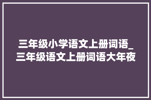 三年级小学语文上册词语_三年级语文上册词语大年夜全多音字量词近反义词的地得短语等