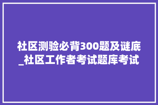 社区测验必背300题及谜底_社区工作者考试题库考试后总结